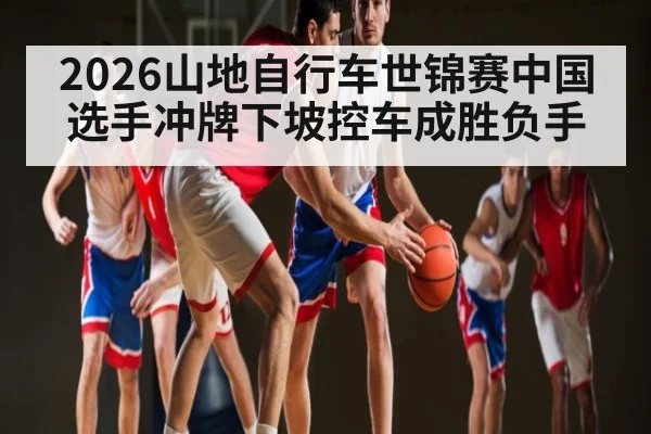2026山地自行车世锦赛中国选手冲牌下坡控车成胜负手